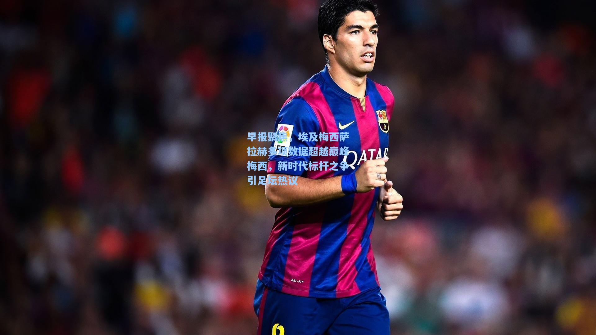 早报聚焦，埃及梅西萨拉赫多项数据超越巅峰梅西，新时代标杆之争引足坛热议